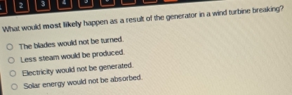 2 3 4
What would most likely happen as a result of the generator in a wind turbine breaking?
The blades would not be turned.
Less steam would be produced.
Electricity would not be generated.
Solar energy would not be absorbed.