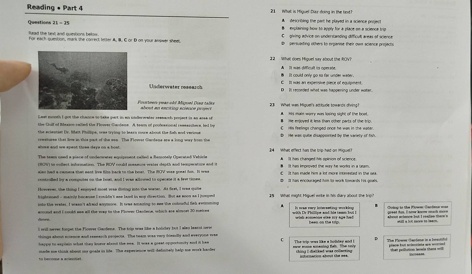 Reading • Part 4 21 What is Miguel Diaz doing in the text?
Questions 21 - 25
A describing the part he played in a science project
B  explaining how to apply for a place on a science trip
Read the text and questions below. C giving advice on understanding difficult areas of science
For each question, mark the correct letter A, B, C or D on your answer sheet. D persuading others to organise their own science projects
22 What does Miguel say about the ROV?
A It was difficult to operate.
B It could only go so far under water.
C It was an expensive piece of equipment.
Underwater research D It recorded what was happening under water.
Fourteen-year-old Miguel Diaz talks 23 What was Miguel's attitude towards diving?
about an exciting science project
A His main worry was losing sight of the boat.
Last month I got the chance to take part in an underwater research project in an area of B He enjoyed it less than other parts of the trip.
the Gulf of Mexico called the Flower Gardens. A team of professional researchers, led by C His feelings changed once he was in the water.
the scientist Dr. Matt Phillips, was trying to learn more about the fish and various D He was quite disappointed by the variety of fish.
creatures that live in this part of the sea. The Flower Gardens are a long way from the
shore and we spent three days on a boat. 24 What effect has the trip had on Miguel?
The team used a piece of underwater equipment called a Remotely Operated Vehicle A It has changed his opinion of science.
(ROV) to collect information. The ROV could measure water depth and temperature and it B It has improved the way he works in a team.
also had a camera that sent live film back to the boat. The ROV was great fun. It was C It has made him a lot more interested in the sea.
controlled by a computer on the boat, and I was allowed to operate it a few times. D It has encouraged him to work towards his goals.
However, the thing I enjoyed most was diving into the water. At first, I was quite
frightened - mainly because I couldn't see land in any direction. But as soon as I jumped 25 What might Miguel write in his diary about the trip?
into the water, I wasn’t afraid anymore. It was amazing to see the colourful fish swimming
A It was very interesting working B
around and I could see all the way to the Flower Gardens, which are almost 30 metres  Going to the Flower Gardens was
great fun. I now know much more
down. wish someone else my age had about science but I realise there's
been on the trip.
l will never forget the Flower Gardens. The trip was like a holiday but I also learnt new still a lot more to learn.
things about science and research projects. The team was very friendly and everyone was
C
happy to explain what they knew about the sea. It was a great opportunity and it has The trip was like a holiday and l D The Flower Gardens is a beautiful
made me think about my goals in life. The experience will definitely help me work harder saw some amazing fish. The only place but scientists are worried 
thing I disliked was collecting that pollution levels there will
to become a scientist information about the sea. increase