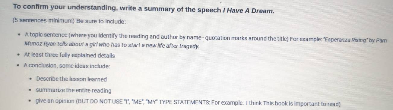 To confirm your understanding, write a summary of the speech I Have A Dream. 
(5 sentences minimum) Be sure to include: 
A topic sentence (where you identify the reading and author by name - quotation marks around the title) For example: "Esperanza Rising" by Pam 
Munoz Ryan tells about a girl who has to start a new life after tragedy. 
At least three fully explained details 
A conclusion, some ideas include: 
Describe the lesson learned 
summarize the entire reading 
give an opinion (BUT DO NOT USE "I", "ME", "MY" TYPE STATEMENTS: For example: I think This book is important to read)