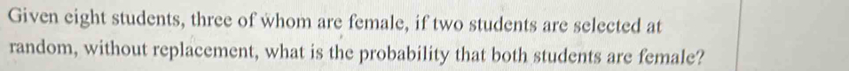 Given eight students, three of whom are female, if two students are selected at 
random, without replacement, what is the probability that both students are female?