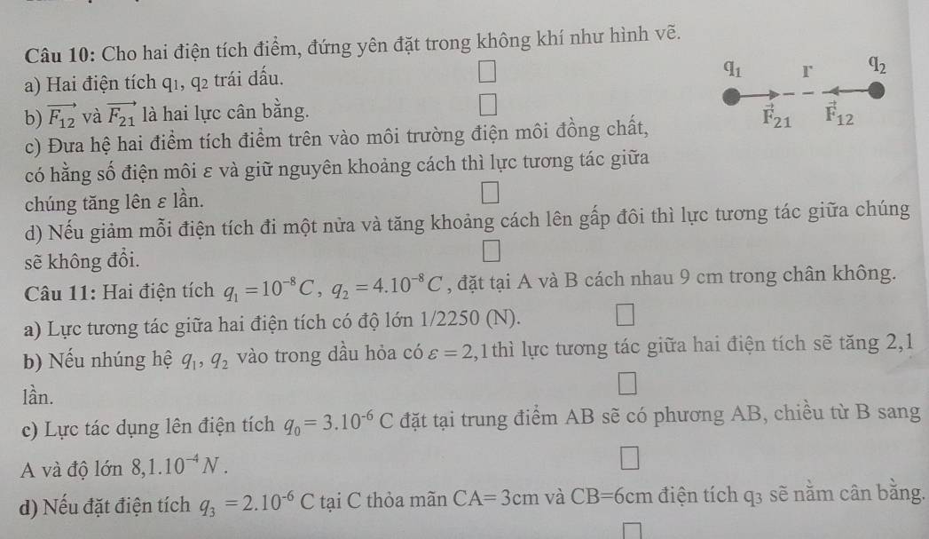 Cho hai điện tích điểm, đứng yên đặt trong không khí như hình vẽ. 
a) Hai điện tích 41 , q_2 trái dấu.
q_1 r q_2
b) vector F_12 và vector F_21 là hai lực cân bằng. vector F_12
c) Đưa hệ hai điểm tích điểm trên vào môi trường điện môi đồng chất,
vector F_21
có hằng số điện môi ε và giữ nguyên khoảng cách thì lực tương tác giữa 
chúng tăng lên ε lần. 
d) Nếu giảm mỗi điện tích đi một nửa và tăng khoảng cách lên gấp đôi thì lực tương tác giữa chúng 
sẽ không đổi. 
Câu 11: Hai điện tích q_1=10^(-8)C, q_2=4.10^(-8)C , đặt tại A và B cách nhau 9 cm trong chân không. 
a) Lực tương tác giữa hai điện tích có độ lớn 1/2250 (N). 
b) Nếu nhúng hệ q_1, q_2 vào trong dầu hỏa có varepsilon =2 2,1 thì lực tương tác giữa hai điện tích sẽ tăng 2,1 
lần. 
c) Lực tác dụng lên điện tích q_0=3.10^(-6)C đặt tại trung điểm AB sẽ có phương AB, chiều từ B sang 
A và độ lớn 8, 1.10^(-4)N. 
d) Nếu đặt điện tích q_3=2.10^(-6)C tại C thỏa mãn CA=3cm và CB=6cm điện tích q3 sẽ nằm cân bằng.