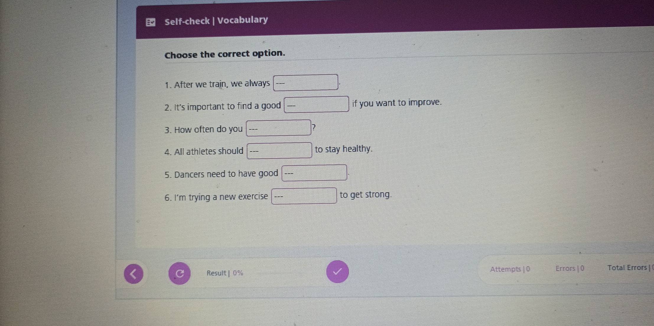 Choose the correct option. 
1. After we train, we always 
2. It's important to find a good if you want to improve. 
3. How often do you 
2 
4. All athletes should to stay healthy. 
5. Dancers need to have good 
6. I’m trying a new exercise to get strong. 
Result | 0%
Attempts | 0 Errors | 0 Total Errors |