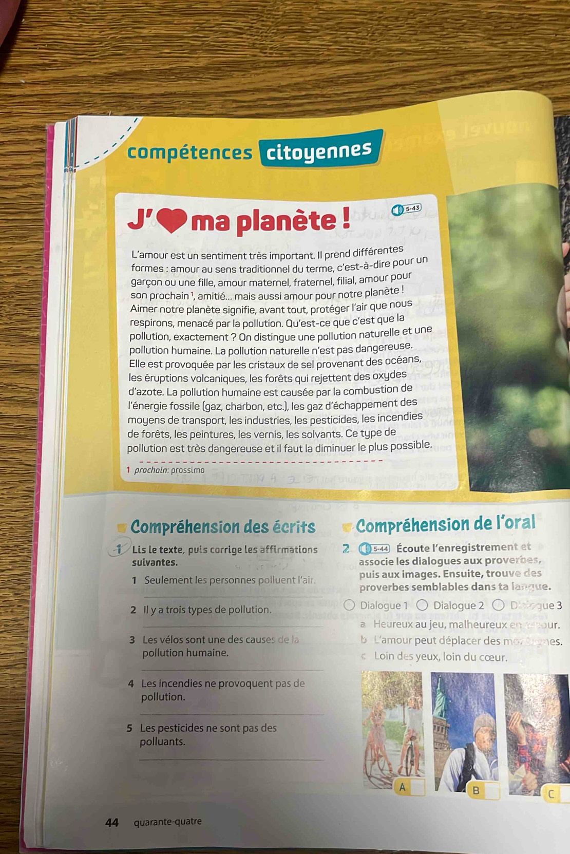 compétences citoyennes
□^(□) ma planète ! 5-43
L'amour est un sentiment très important. Il prend différentes
formes : amour au sens traditionnel du terme, c’est-à-dire pour un
garçon ou une fille, amour maternel, fraternel, filial, amour pour
son prochain 1, amitié... mais aussi amour pour notre planète !
Aimer notre planète signifie, avant tout, protéger l'air que nous
respirons, menacé par la pollution. Qu'est-ce que c’est que la
pollution, exactement ? On distingue une pollution naturelle et une
pollution humaine. La pollution naturelle n’est pas dangereuse.
Elle est provoquée par les cristaux de sel provenant des océans,
les éruptions volcaniques, les forêts qui rejettent des oxydes
d’azote. La pollution humaine est causée par la combustion de
l'énergie fossile (gaz, charbon, etc.), les gaz d'échappement des
moyens de transport, les industries, les pesticides, les incendies
de forêts, les peintures, les vernis, les solvants. Ce type de
pollution est très dangereuse et il faut la diminuer le plus possible.
1 prochain: prossimo
Compréhension des écrits Compréhension de l'oral
1 Lis le texte, puis corrige les affirmations 2( 5-44 Écoute l'enregistrement et
suivantes. associe les dialogues aux proverbes,
puis aux images. Ensuite, trouve des
_
1 Seulement les personnes polluent l’air. proverbes semblables dans ta langue.
2 Il y a trois types de pollution. Dialogue 1 Dialogue 2 ○ Diologue 3
_a Heureux au jeu, malheureux en cnour.
3 Les vélos sont une des causes de la b L'amour peut déplacer des mor tomes.
pollution humaine.  Loin des yeux, loin du cœur.
_
4 Les incendies ne provoquent pas de
pollution.
_
5 Les pesticides ne sont pas des
polluants.
_
B
C
44 quarante-quatre