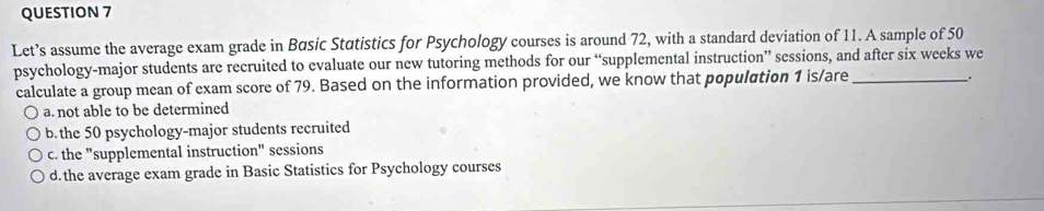 Let’s assume the average exam grade in Básic Statistics for Psychology courses is around 72, with a standard deviation of 11. A sample of 50
psychology-major students are recruited to evaluate our new tutoring methods for our “supplemental instruction” sessions, and after six weeks we
calculate a group mean of exam score of 79. Based on the information provided, we know that population 1 is/are_
.
a. not able to be determined
b. the 50 psychology-major students recruited
c. the "supplemental instruction" sessions
d. the average exam grade in Basic Statistics for Psychology courses