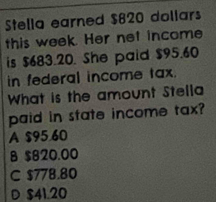 Stella earned $820 dollars
this week. Her net income
is $683.20. She paid $95.60
in federal income tax.
What is the amount Stella
paid in state income tax?
A $95.60
8 $820.00
C $778.80
D $41.20