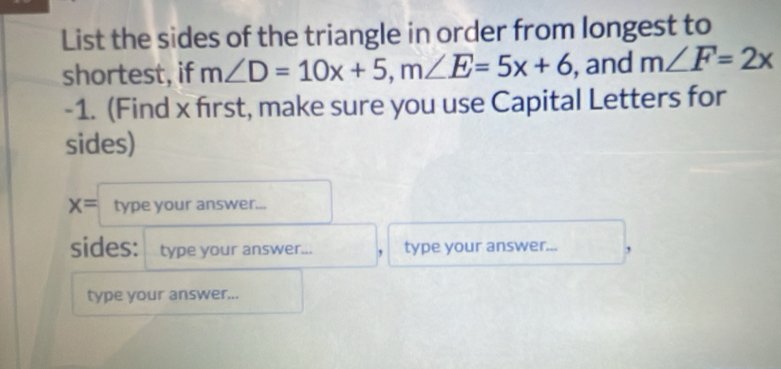 List the sides of the triangle in order from longest to 
shortest, if m∠ D=10x+5, m∠ E=5x+6 , and m∠ F=2x
-1. (Find x first, make sure you use Capital Letters for 
sides)
x= type your answer... 
sides: type your answer... , type your answer... , 
type your answer...