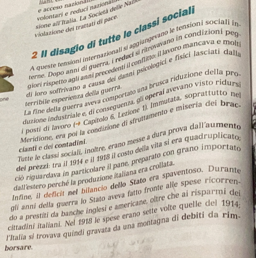 acceso nazionáll 
volontari e reduci nazionalls 
sione allItalia. La Società delle Nazl 
violazione deí trattati di pace. 
2 Il disagio di tutte le classi social. 
A queste tensioní internazionali si aggiungevano le tensioni sociali in 
Berne. Dopo anni di guerra, i reduci si ritrovavano in condizioni peg 
giori rispetto agli anni precedenti íl conflitto: il lavoro mancava e molí 
di loro soffrivano a causa dei danní psicologici e fisici lasciati dalla 
La fine della guerra aveva comportato una brusca riduzione della pro 
terribile esperienza della guerra 
one 
duzione industriale e, di conseguenza, gli operaí avevano visto ridurs 
i posti di lavoro (→ Capitolo 6, Lezione 1). Immutata, soprattutto ne 
Meridione, era poi la condizione di sfruttamento e misería dei brac 
Tutte le classi sociali, inoltre, erano messe a dura prova dall'aumento 
cianti e dei contadini. 
del prezzí: tra il 1914 e il 1918 il costo della vita si era quadruplicato 
ció riguardava in particolare il pane, preparato con grano importato 
dall'estero perché la produzione italiana era crollata 
Infíne, il defícit nel bilancio dello Stato era spaventoso. Durante 
gli anni della guerra lo Stato aveva fatto fronte alle spese ricorren- 
do a prestiti da banche inglesi e americane, oltre che ai risparmi dei 
cittadini italiani. Nel 1918 le spese erano sette volte quelle del 1914; 
l*Italia si trovava quindi gravata da una montagna di debiti da rim- 
borsare.