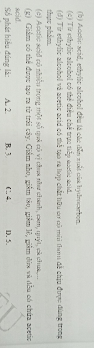 Acetic acid, ethylic alcohol đều là các dẫn xuất của hydrocarbon.
(c) Từ ethylic alcohol có thể điều chế trực tiếp acetic acid.
(d) Từ ethylic alcohol và acetic acid có thể tạo ra hợp chất hữu cơ có mùi thơm dễ chịu được dùng trong
thực phẩm.
(e) Acetic acid có nhiều trong một số quả có vị chua như chanh, cam, quýt, cà chua,...
(g) Giấm có thể được tạo ra từ trái cây. Giấm nho, giấm táo, giấm lê, giấm dứa và đều có chứa acetic
acid.
Số phát biểu đúng là: A. 2. B. 3. C. 4. D. 5.