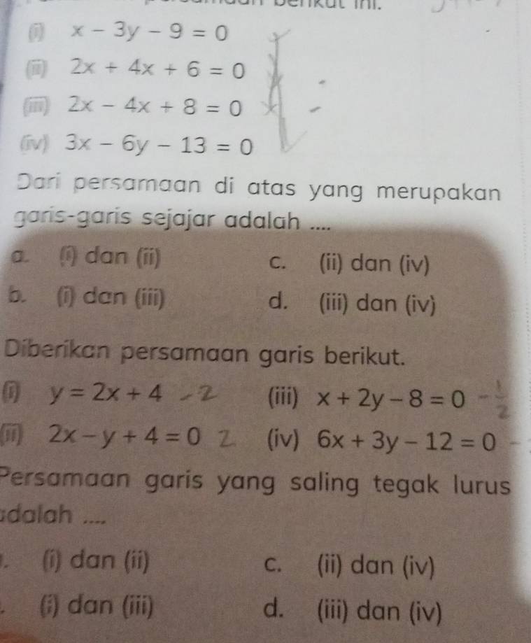 0 x-3y-9=0
(ii) 2x+4x+6=0
(iii) 2x-4x+8=0
(jiv) 3x-6y-13=0
Dari persamaan di atas yang merupakan
garis-garis sejajar adalah ....
a. () dan (ii) c. (ii) dan (iv)
b. (i) dan (iii) d. (iii) dan (iv)
Diberikan persamaan garis berikut.
y=2x+4 (iii) x+2y-8=0
(i) 2x-y+4=0 (iv) 6x+3y-12=0
Persamaan garis yang saling tegak lurus
dalah ..... (i) dan (ii) c. (ii) dan (iv)
(i) dan (iii) d. (iii) dan (iv)