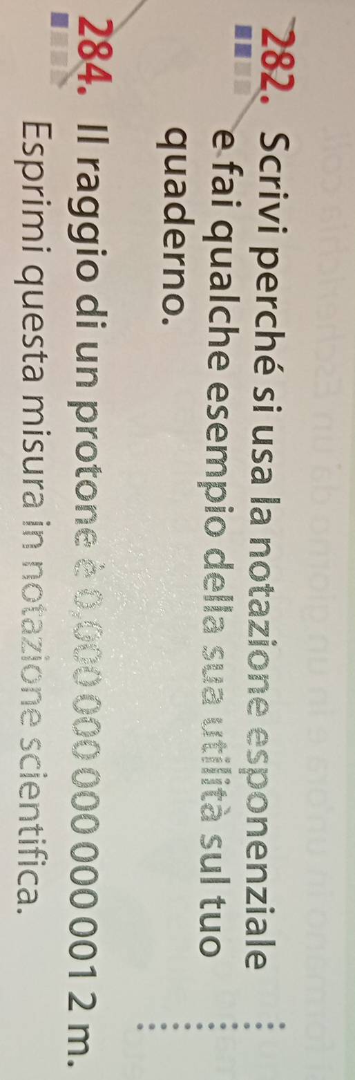 Scrivi perché si usa la notazione esponenziale 
e fai qualche esempio della sua utilità sul tuo 
quaderno. 
284. Il raggio di un protone è 0,000 000 000 000 001 2 m. 
Esprimi questa misura in notazione scientifica.