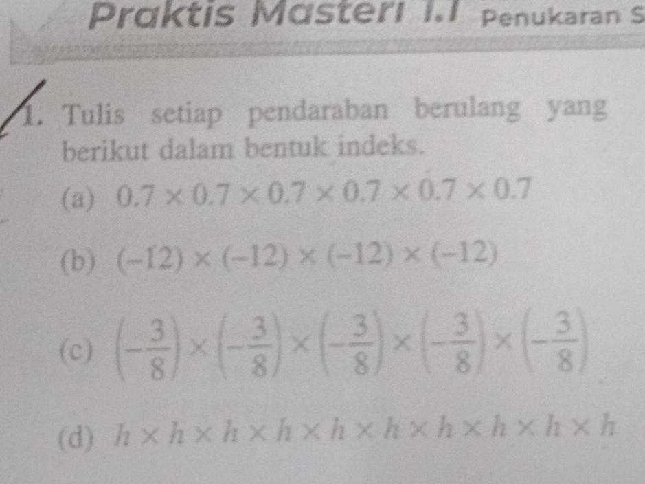 Präktis Mästerl I.1 Penukaran S 
1. Tulis setiap pendaraban berulang yang 
berikut dalam bentuk indeks. 
(a) 0.7* 0.7* 0.7* 0.7* 0.7* 0.7
(b) (-12)* (-12)* (-12)* (-12)
(c) (- 3/8 )* (- 3/8 )* (- 3/8 )* (- 3/8 )* (- 3/8 )
(d) h* h* h* h* h* h* h* h* h* h