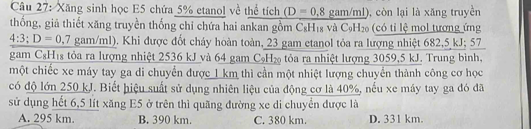 Xăng sinh học E5 chứa 5% etanol về thể tích (D=0,8 gam/ml), còn lại là xăng truyền
thống, giả thiết xăng truyền thống chỉ chứa hai ankan gồm C&H Y_1 18 và C_9H_20 c tỉ lệ mol tương ứng
4:3; D=0,7 gam/ml). Khi được đốt cháy hoàn toàn, 23 gam etanol tỏa ra lượng nhiệt 682,5 kJ; 57
gam CgH₁8 tỏa ra lượng nhiệt 2536 kJ và 64 gam C₉H₂ tỏa ra nhiệt lượng 3059,5 kJ. Trung bình,
một chiếc xe máy tay ga di chuyển được 1 km thì cần một nhiệt lượng chuyển thành công cơ học
có độ lớn 250 kJ. Biết hiệu suất sử dụng nhiên liệu của động cơ là 40%, nếu xe máy tay ga đó đã
sử dụng hết 6,5 lít xăng E5 ở trên thì quãng đường xe di chuyển dược là
A. 295 km. B. 390 km. C. 380 km. D. 331 km.