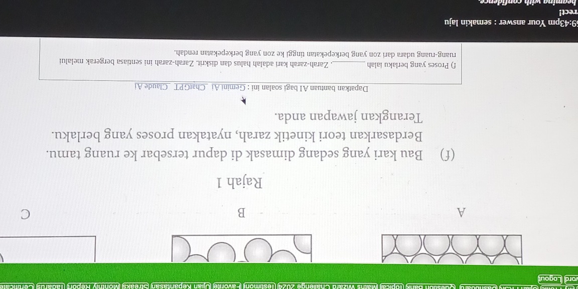 Maths Wizard Challenge 2024) (Testimoni) (Favorite Ujian Kepantasan) (Streaks) Monthly Repor) (Tadarus (Certificate 
ord Logout 
A 
B 
C 
Rajah 1 
(f) Bau kari yang sedang dimasak di dapur tersebar ke ruang tamu. 
Berdasarkan teori kinetik zarah, nyatakan proses yang berlaku. 
Terangkan jawapan anda. 
Dapatkan bantuan AI bagi soalan ini : Gemini Ai _ChatGPT _Claude Ai 
f) Proses yang berlaku ialah _. Zarah-zarah kari adalah halus dan diskrit. Zarah-zarah ini sentiasa bergerak melalui 
ruang-ruang udara dari zon yang berkepekatan tinggi ke zon yang berkepekatan rendah. 
69:43pm Your answer : semakin laju 
rect! 
beaming with confidence.