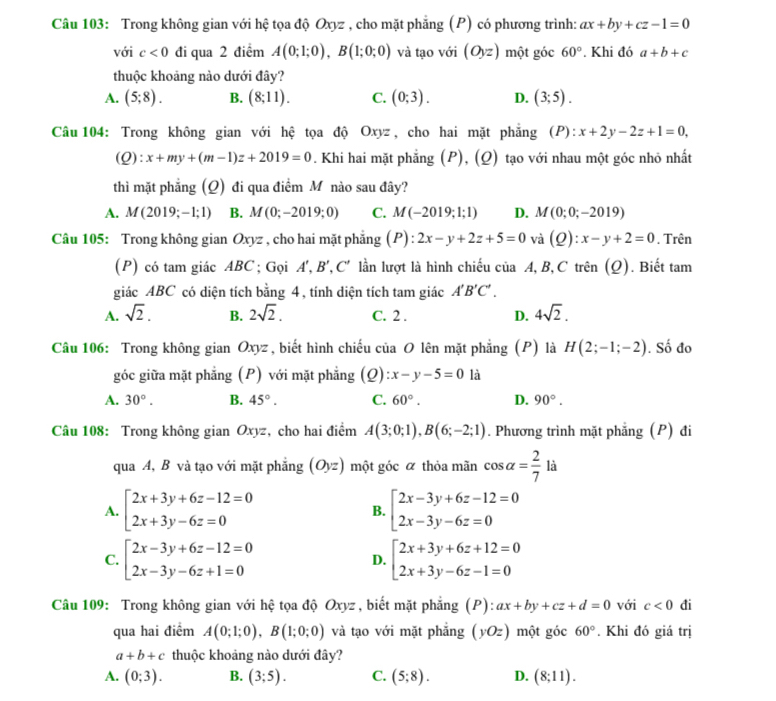 Trong không gian với hệ tọa độ Oxyz , cho mặt phẳng (P) có phương trình: ax+by+cz-1=0
với c<0</tex> đi qua 2 điểm A(0;1;0),B(1;0;0) và tạo với (Oyz) một góc 60°. Khi đó a+b+c
thuộc khoảng nào dưới đây?
A. (5;8). B. (8;11). C. (0;3). D. (3;5).
Câu 104: Trong không gian với hệ tọa độ Oxyz, cho hai mặt phẳng (P): x+2y-2z+1=0,
(Q):x+my+(m-1)z+2019=0. Khi hai mặt phẳng (P), (Q) tạo với nhau một góc nhỏ nhất
thì mặt phẳng (Q) đi qua điểm M nào sau đây?
A. M(2019;-1;1) B. M(0;-2019;0) C. M(-2019;1;1) D. M(0;0;-2019)
Câu 105: Trong không gian Oxyz , cho hai mặt phẳng (P) : 2x-y+2z+5=0 và (Q):x-y+2=0. Trên
(P) có tam giác ABC ; Gọi A',B',C' * lần lượt là hình chiếu của A,B, C trên (Q). Biết tam
giác ABC có diện tích bằng 4, tính diện tích tam giác A'B'C'.
A. sqrt(2). B. 2sqrt(2). C. 2 . D. 4sqrt(2).
Câu 106: Trong không gian Oxyz, biết hình chiếu của O lên mặt phẳng (P) là H(2;-1;-2). Số đo
góc giữa mặt phẳng (P) với mặt phẳng (Q) x-y-5=0 là
A. 30°. B. 45°. C. 60°. D. 90°.
Câu 108: Trong không gian Oxyz, cho hai điểm A(3;0;1),B(6;-2;1). Phương trình mặt phẳng (P) đi
qua A, B và tạo với mặt phẳng (Oyz) một góc α thỏa mãn cos alpha = 2/7  là
A. beginarrayl 2x+3y+6z-12=0 2x+3y-6z=0endarray. B. beginarrayl 2x-3y+6z-12=0 2x-3y-6z=0endarray.
C. beginarrayl 2x-3y+6z-12=0 2x-3y-6z+1=0endarray. beginarrayl 2x+3y+6z+12=0 2x+3y-6z-1=0endarray.
D.
Câu 109: Trong không gian với hệ tọa độ Oxyz , biết mặt phẳng (P): ax+by+cz+d=0 với c<0</tex> đi
qua hai điểm A(0;1;0),B(1;0;0) và tạo với mặt phắng (yOz)mhat Qt góc 60°. Khi đó giá trị
a+b+c thuộc khoảng nào dưới đây?
A. (0;3). B. (3;5). C. (5;8). D. (8;11).