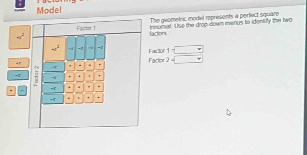 Model 
The geometric model represents a perfect square 
Factor 1 trinomial. Use the drop-down menus to identify the two
+z^2
factors
+x^2 -x -1 -1
Factor 1=□
+x
Factor 2=□
-α +
-1 : -x . + . 
- 
-r + 
-x 
+