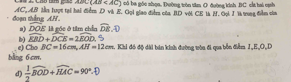 Cán 2. Cho tàm giác ABC(AB có ba góc nhọn, Đường tròn tâm O đường kính BC cắt hai cạnh
AC, AB lần lượt tại hai điểm D và E. Gọi giao điểm của BD với CE là H. Gọi I là trung điểm của 
đoạn thẳng AH. 
a) DOE là góc ở tâm chắn widehat DE.D 
b) widehat EBD+widehat DCE=2widehat EOD. 
c) Cho BC=16cm, AH=12cm 2. Khi đó độ dài bán kính đường tròn đi qua bốn điểm I, E, O, D
bằng 6cm. 
d) ÷BOD+HAC =90°.D