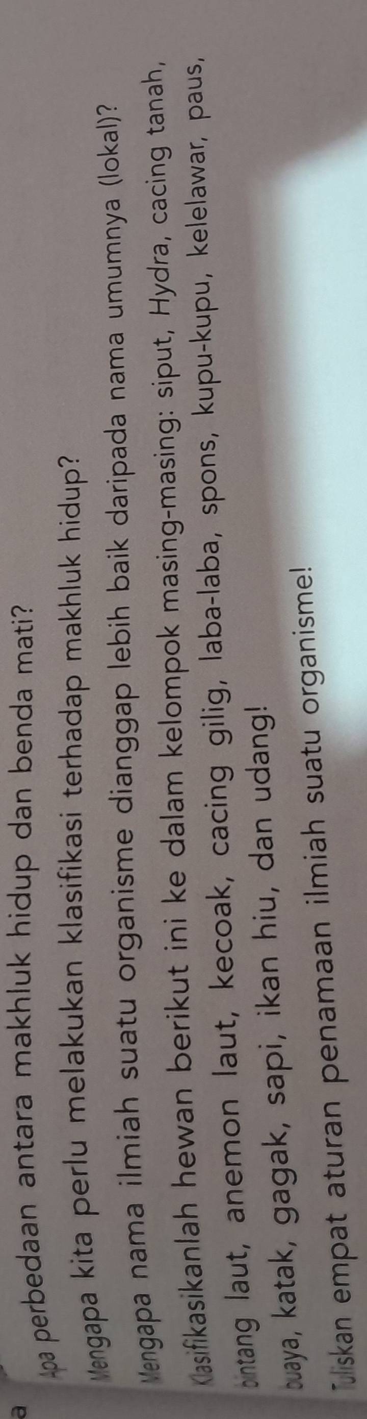 a 
pa perbedaan antara makhluk hidup dan benda mati? 
Mengapa kita perlu melakukan klasifikasi terhadap makhluk hidup? 
Vengapa nama ilmiah suatu organisme dianggap lebih baik daripada nama umumnya (lokal) 
Kasifikasikanlah hewan berikut ini ke dalam kelompok masing-masing: siput, Hydra, cacing tanah, 
ontang laut, anemon laut, kecoak, cacing gilig, laba-laba, spons, kupu-kupu, kelelawar, paus, 
buaya, katak, gagak, sapi, ikan hiu, dan udang! 
Tuliskan empat aturan penamaan ilmiah suatu organisme!