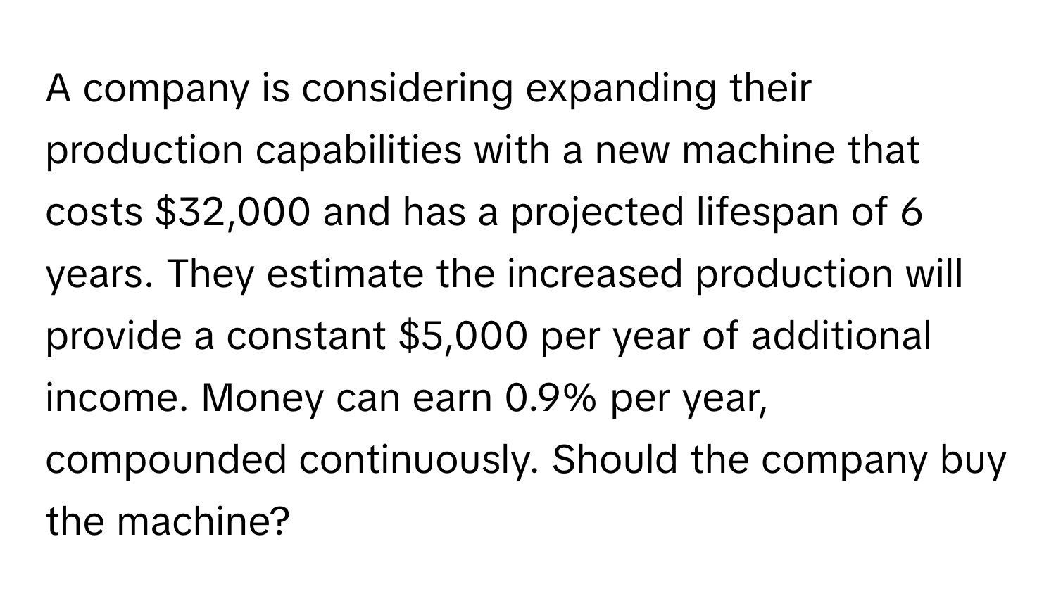 A company is considering expanding their production capabilities with a new machine that costs $32,000 and has a projected lifespan of 6 years. They estimate the increased production will provide a constant $5,000 per year of additional income. Money can earn 0.9% per year, compounded continuously. Should the company buy the machine?