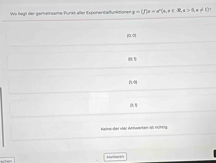 Wo liegt der gemeinsame Punkt aller Exponentialfunktionen y=(f)x=a^x(a,x∈ · R,a>0,a!= 1) ?
(0;0)
(0;1)
(1;0)
(1;1)
Keine der vier Antworten ist richtig.
echen Markieren