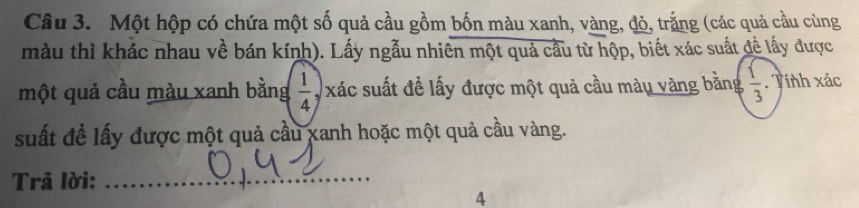 Một hộp có chứa một số quả cầu gồm bốn màu xanh, vàng, đỏ, trắng (các quả cầu cùng 
màu thì khác nhau về bán kính). Lấy ngẫu nhiên một quả cầu từ hộp, biết xác suất đề lấy được 
một quả cầu màu xanh bằng  1/4  y xác suất đề lấy được một quả cầu màu vàng bằng  1/3 . Tính xác
suất để lấy được một quả cầu xanh hoặc một quả cầu vàng. 
Trả lời: 
_ 
4