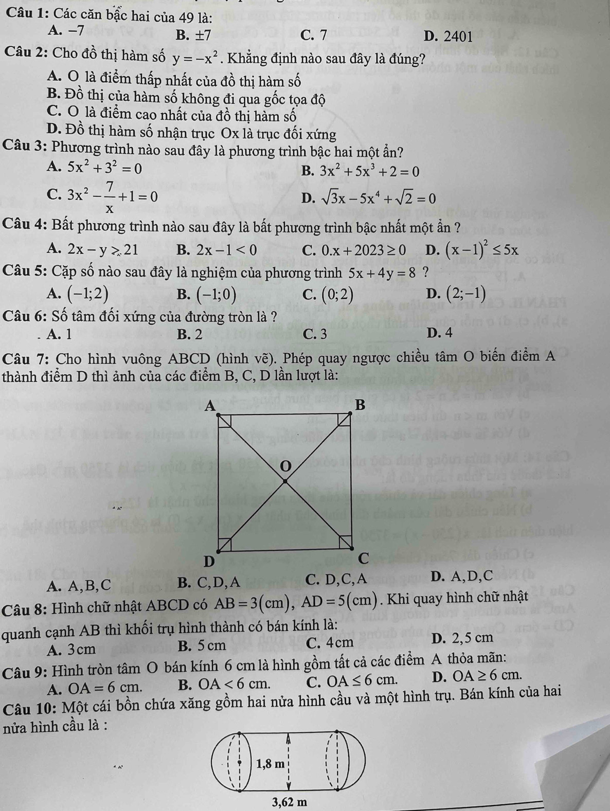 Các căn bậc hai của 49 là:
A. −7 C. 7 D. 2401
B. ± 7
Câu 2: Cho đồ thị hàm số y=-x^2. Khẳng định nào sau đây là đúng?
A. Ô là điểm thấp nhất của đồ thị hàm số
B. Đồ thị của hàm số không đi qua gốc tọa độ
C. O là điểm cao nhất của đồ thị hàm số
D. Đồ thị hàm số nhận trục Ox là trục đối xứng
Câu 3: Phương trình nào sau đây là phương trình bậc hai một ẩn?
A. 5x^2+3^2=0 B. 3x^2+5x^3+2=0
C. 3x^2- 7/x +1=0
D. sqrt(3)x-5x^4+sqrt(2)=0
Câu 4: Bất phương trình nào sau đây là bất phương trình bậc nhất một ẩn ?
A. 2x-y>21 B. 2x-1<0</tex> C. 0.x+2023≥ 0 D. (x-1)^2≤ 5x
Câu 5: Cặp số nào sau đây là nghiệm của phương trình 5x+4y=8 ?
A. (-1;2) B. (-1;0) C. (0;2) D. (2;-1)
Câu 6: Số tâm đối xứng của đường tròn là ?
A. 1 B. 2 C. 3 D. 4
Câu 7: Cho hình vuông ABCD (hình vẽ). Phép quay ngược chiều tâm O biến điểm A
thành điểm D thì ảnh của các điểm B, C, D lần lượt là:
A. A,B,C B. C,D, A D. A,D,C
Câu 8: Hình chữ nhật ABCD có AB=3(cm),AD=5(cm). Khi quay hình chữ nhật
quanh cạnh AB thì khối trụ hình thành có bán kính là:
A. 3cm B. 5 cm C. 4cm D. 2,5 cm
Câu 9: Hình tròn tâm O bán kính 6 cm là hình gồm tất cả các điểm A thỏa mãn:
A. OA=6cm. B. OA<6cm. C. OA≤ 6cm. D. OA≥ 6cm.
Câu 10: Một cái bồn chứa xăng gồm hai nửa hình cầu và một hình trụ. Bán kính của hai
nửa hình cầu là :