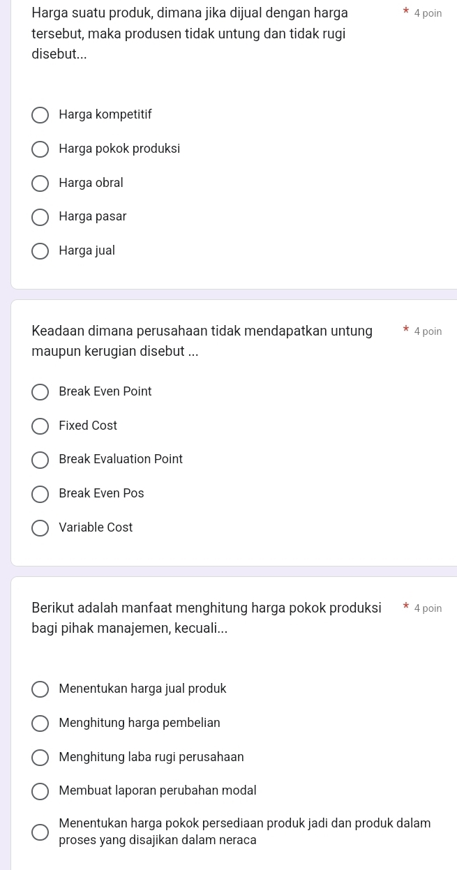 Harga suatu produk, dimana jika dijual dengan harga 4 poin
tersebut, maka produsen tidak untung dan tidak rugi
disebut...
Harga kompetitif
Harga pokok produksi
Harga obral
Harga pasar
Harga jual
Keadaan dimana perusahaan tidak mendapatkan untung 4 poin
maupun kerugian disebut ...
Break Even Point
Fixed Cost
Break Evaluation Point
Break Even Pos
Variable Cost
Berikut adalah manfaat menghitung harga pokok produksi 4 poin
bagi pihak manajemen, kecuali...
Menentukan harga jual produk
Menghitung harga pembelian
Menghitung laba rugi perusahaan
Membuat laporan perubahan modal
Menentukan harga pokok persediaan produk jadi dan produk dalam
proses yang disajikan dalam neraca