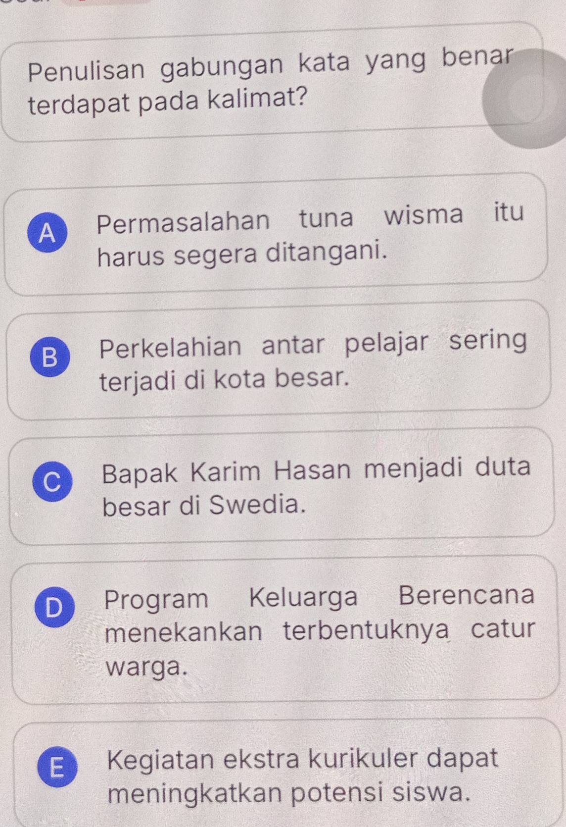 Penulisan gabungan kata yang benar
terdapat pada kalimat?
A Permasalahan tuna wisma itu
harus segera ditangani.
B Perkelahian antar pelajar sering
terjadi di kota besar.
C Bapak Karim Hasan menjadi duta
besar di Swedia.
D Program Keluarga Berencana
menekankan terbentuknya catur
warga.
E Kegiatan ekstra kurikuler dapat
meningkatkan potensi siswa.