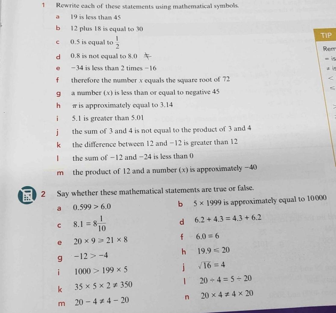 Rewrite each of these statements using mathematical symbols. 
a 19 is less than 45
b 12 plus 18 is equal to 30
c 0.5 is equal to  1/2 
TIP 
Rem 
d 0.8 is not equal to 8.0 = is 
e −34 is less than 2 times −16 ≠ is 
f therefore the number x equals the square root of 72
g a number (x) is less than or equal to negative 45
hé π is approximately equal to 3.14
i 5.1 is greater than 5.01
j the sum of 3 and 4 is not equal to the product of 3 and 4
k the difference between 12 and −12 is greater than 12
I the sum of −12 and −24 is less than 0
m the product of 12 and a number (x) is approximately −40
E 2 Say whether these mathematical statements are true or false. 
a 0.599>6.0
b 5* 1999 is approximately equal to 10000
C 8.1=8 1/10 
d 6.2+4.3=4.3+6.2
e 20* 9≥slant 21* 8
f 6.0=6
h 19.9≤slant 20
g -12>-4
i 1000>199* 5
j sqrt(16)=4
1 20/ 4=5/ 20
k 35* 5* 2!= 350
n 20* 4!= 4* 20
m 20-4!= 4-20