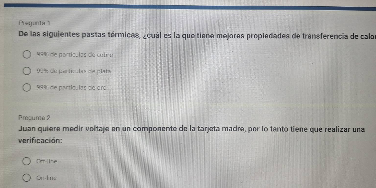 Pregunta 1
De las siguientes pastas térmicas, ¿cuál es la que tiene mejores propiedades de transferencia de calor
99% de partículas de cobre
99% de partículas de plata
99% de partículas de oro
Pregunta 2
Juan quiere medir voltaje en un componente de la tarjeta madre, por lo tanto tiene que realizar una
verificación:
Off-line
On-line