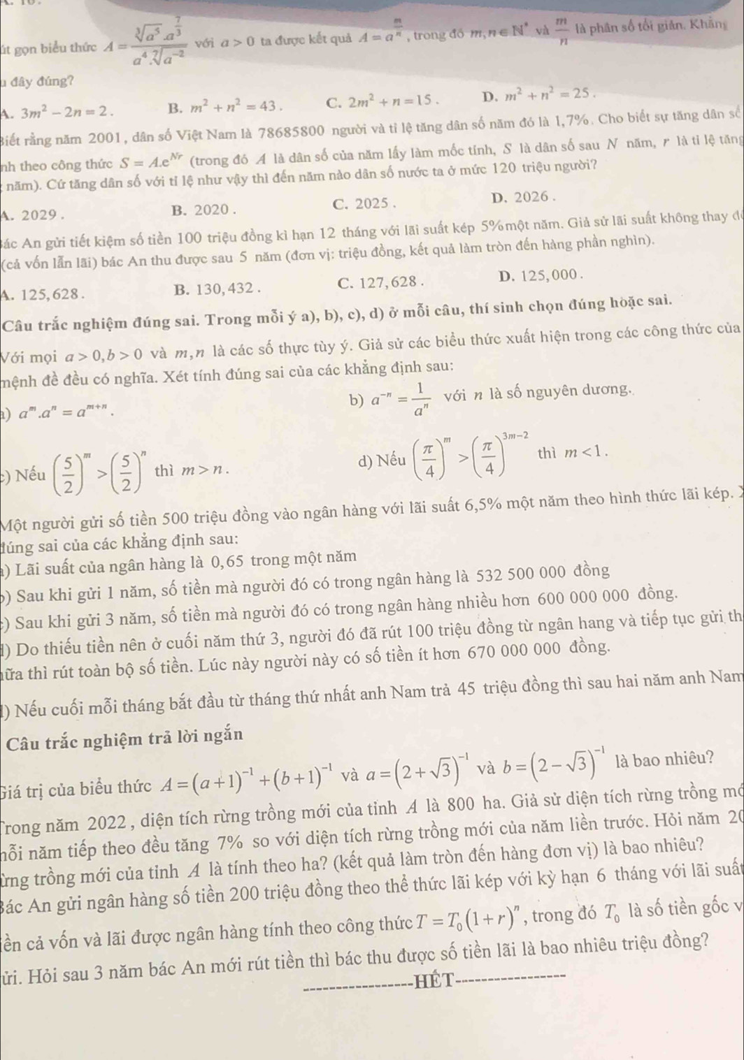 út gọn biểu thức A=frac sqrt[3](a^5)· a^(frac 7)3a^4· sqrt[7](a^(-2)) với a>0 ta được kết quả A=a^(frac m)n , trong đồ m,n∈ N^* và  m/n  là phân số tối giản. Khằng
u đây đúng?
A. 3m^2-2n=2. B. m^2+n^2=43. C. 2m^2+n=15. D. m^2+n^2=25.
Biết rằng năm 2001, dân số Việt Nam là 78685800 người và tỉ lệ tăng dân số năm đó là 1,7%. Cho biết sự tăng dân số
nh theo công thức S=A.e^(Nr) (trong đó A là dân số của năm lấy làm mốc tính, S là dân số sau N năm, ₹ là tỉ lệ tăng
: năm). Cứ tăng dân số với tỉ lệ như vậy thì đến năm nào dân số nước ta ở mức 120 triệu người?
A. 2029 . B. 2020 . C. 2025 . D. 2026 .
Bác An gửi tiết kiệm số tiền 100 triệu đồng kì hạn 12 tháng với lãi suất kép 5% một năm. Giả sử lãi suất không thay đó
(cả vốn lẫn lãi) bác An thu được sau 5 năm (đơn vị: triệu đồng, kết quả làm tròn đến hàng phần nghìn).
A. 125, 628 . B. 130, 432 . C. 127, 628 . D. 125, 000 .
Câu trắc nghiệm đúng sai. Trong mỗi ý a), b), c), d) ở mỗi câu, thí sinh chọn đúng hòặc sai.
Với mọi a>0,b>0 và m,n là các số thực tùy ý. Giả sử các biểu thức xuất hiện trong các công thức của
mệnh đề đều có nghĩa. Xét tính đúng sai của các khẳng định sau:
b) a^(-n)= 1/a^n 
) '''.a^n=a^(m+n). với n là số nguyên dương.
:) Nếu ( 5/2 )^m>( 5/2 )^n thì m>n.
d) Nếu ( π /4 )^m>( π /4 )^3m-2 thì m<1.
Một người gửi số tiền 500 triệu đồng vào ngân hàng với lãi suất 6,5% một năm theo hình thức lãi kép. X
đúng sai của các khẳng định sau:
a) Lãi suất của ngân hàng là 0,65 trong một năm
b) Sau khi gửi 1 năm, số tiền mà người đó có trong ngân hàng là 532 500 000 đồng
c) Sau khi gửi 3 năm, số tiền mà người đó có trong ngân hàng nhiều hơn 600 000 000 đồng.
d) Do thiếu tiền nên ở cuối năm thứ 3, người đó đã rút 100 triệu đồng từ ngân hang và tiếp tục gửi thị
thữa thì rút toàn bộ số tiền. Lúc này người này có số tiền ít hơn 670 000 000 đồng.
() Nếu cuối mỗi tháng bắt đầu từ tháng thứ nhất anh Nam trả 45 triệu đồng thì sau hai năm anh Nam
Câu trắc nghiệm trả lời ngắn
Giá trị của biểu thức A=(a+1)^-1+(b+1)^-1 và a=(2+sqrt(3))^-1 và b=(2-sqrt(3))^-1 là bao nhiêu?
Trong năm 2022 , diện tích rừng trồng mới của tỉnh A là 800 ha. Giả sử diện tích rừng trồng mớ
nỗi năm tiếp theo đều tăng 7% so với diện tích rừng trồng mới của năm liền trước. Hỏi năm 20
Từng trồng mới của tinh A là tính theo ha? (kết quả làm tròn đến hàng đơn vị) là bao nhiêu?
Bác An gửi ngân hàng số tiền 200 triệu đồng theo thể thức lãi kép với kỳ hạn 6 tháng với lãi suất
liền cả vốn và lãi được ngân hàng tính theo công thức T=T_0(1+r)^n , trong đó T_0 là số tiền gốc v
Hửi. Hỏi sau 3 năm bác An mới rút tiền thì bác thu được số tiền lãi là bao nhiêu triệu đồng?
HÉT