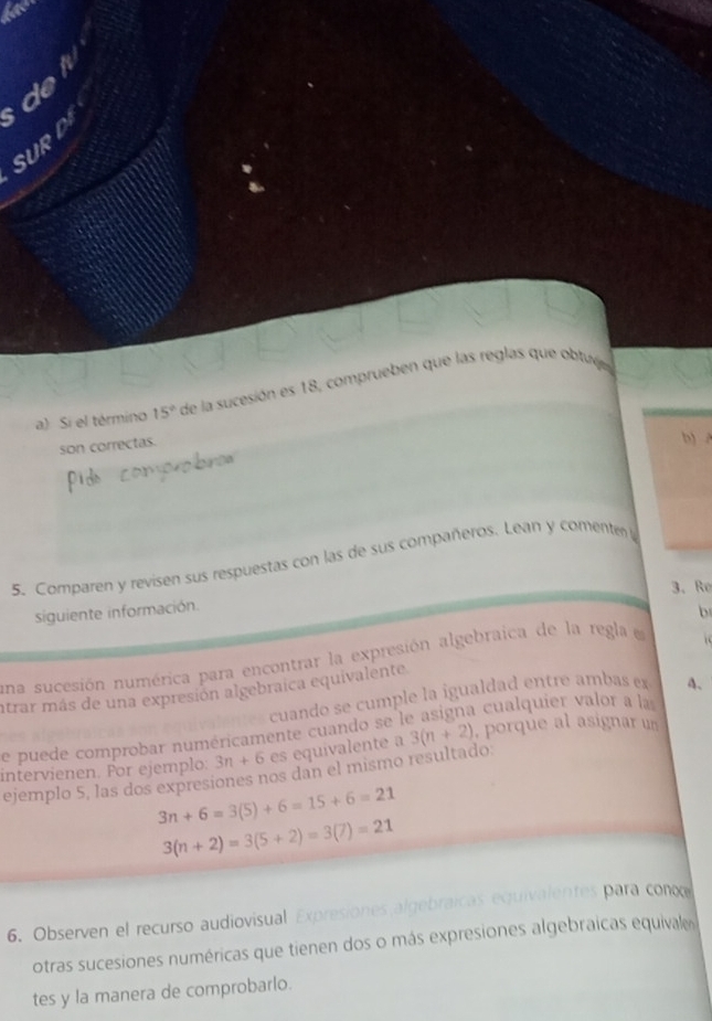 SUR D 
a) Si el término 15° de la sucesión es 18, comprueben que las reglas que obtuj 
son correctas. 
b) 
5. Comparen y revisen sus respuestas con las de sus compañeros. Lean y comente 
3、 Re 
siguiente información. 
b 
una sucesión numérica para encontrar la expresión algebraica de la regla e 
atrar más de una expresión algebraica equivalente 
cuando se cumple la igualdad entre ambas e 4 、 
de puede comprobar numéricamente cuando se le asigna cualquier valor a las 
intervienen. For ejemplo: 3n+6 es equivalente a 3(n+2) , porque al asignar un 
ejemplo 5, las dos expresiones nos dan el mismo resultado.
3n+6=3(5)+6=15+6=21
3(n+2)=3(5+2)=3(7)=21
6. Observen el recurso audiovisual Expresiones algebraicas equivalentes para coo 
otras sucesiones numéricas que tienen dos o más expresiones algebraicas equivale 
tes y la manera de comprobarlo.