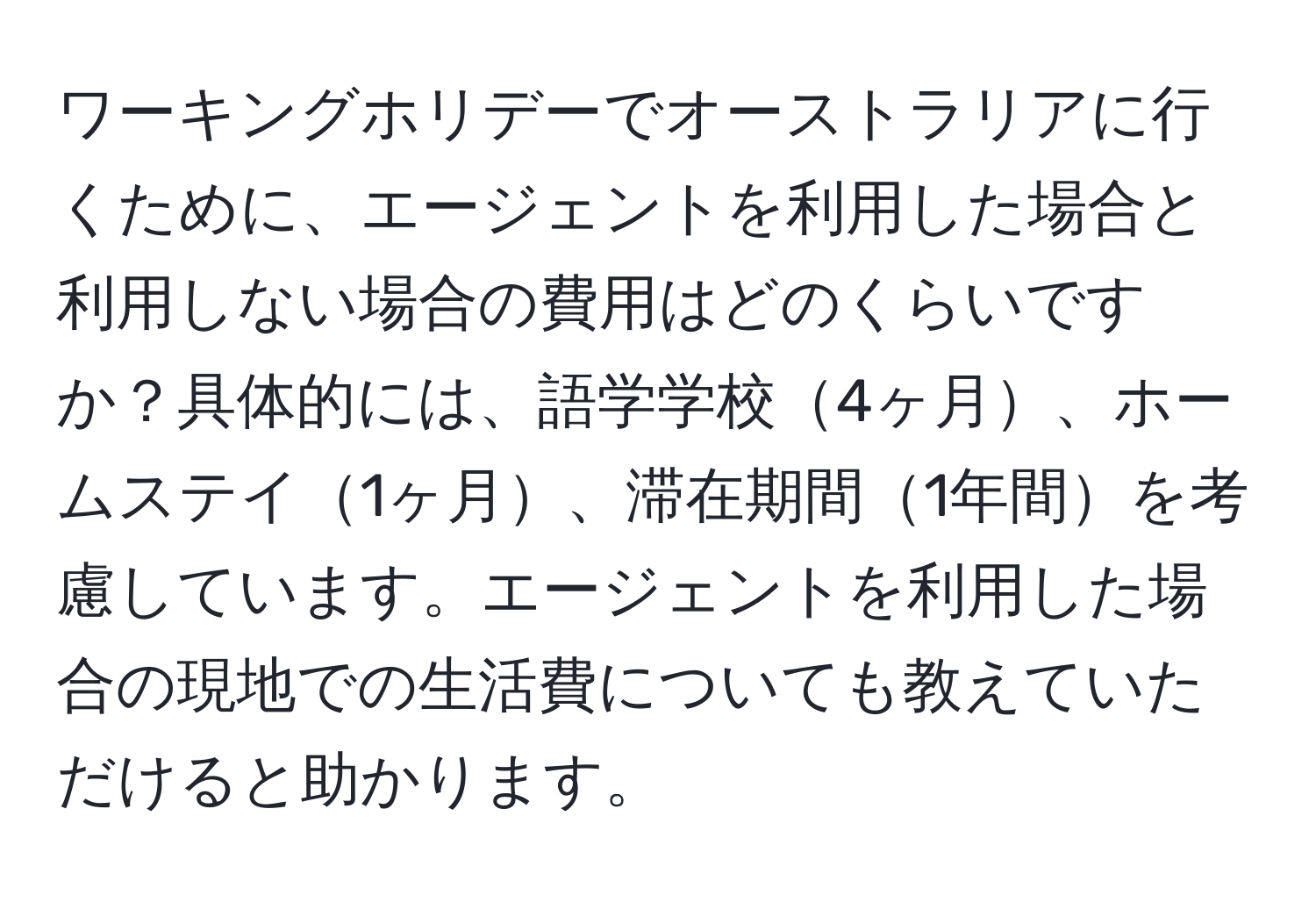 ワーキングホリデーでオーストラリアに行くために、エージェントを利用した場合と利用しない場合の費用はどのくらいですか？具体的には、語学学校4ヶ月、ホームステイ1ヶ月、滞在期間1年間を考慮しています。エージェントを利用した場合の現地での生活費についても教えていただけると助かります。