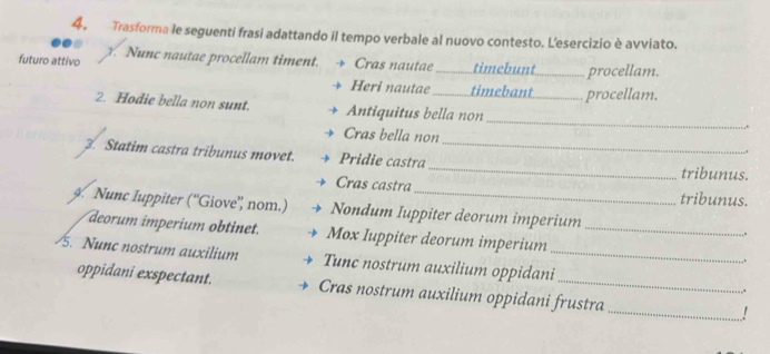 Trasforma le seguenti frasi adattando il tempo verbale al nuovo contesto. L'esercizio è avviato. 
futuro attivo y. Nunc nautae procellam timent. → Cras nautae _timebunt _procellam. 
Heri nautae timebant _procellam. 
_ 
2. Hodie bella non sunt. Antiquitus bella non 
Cras bella non ,. 
3. Statim castra tribunus movet. Pridie castra __tribunus. 
Cras castra tribunus. 
9. Nunc Iuppiter (“Giove” nom.) Nondum Iuppiter deorum imperium _,” 
deorum imperium obtinet. Mox Iuppiter deorum imperium 
/5. Nunc nostrum auxilium Tunc nostrum auxilium oppidani__ . 
oppidani exspectant. Cras nostrum auxilium oppidani frustra _!