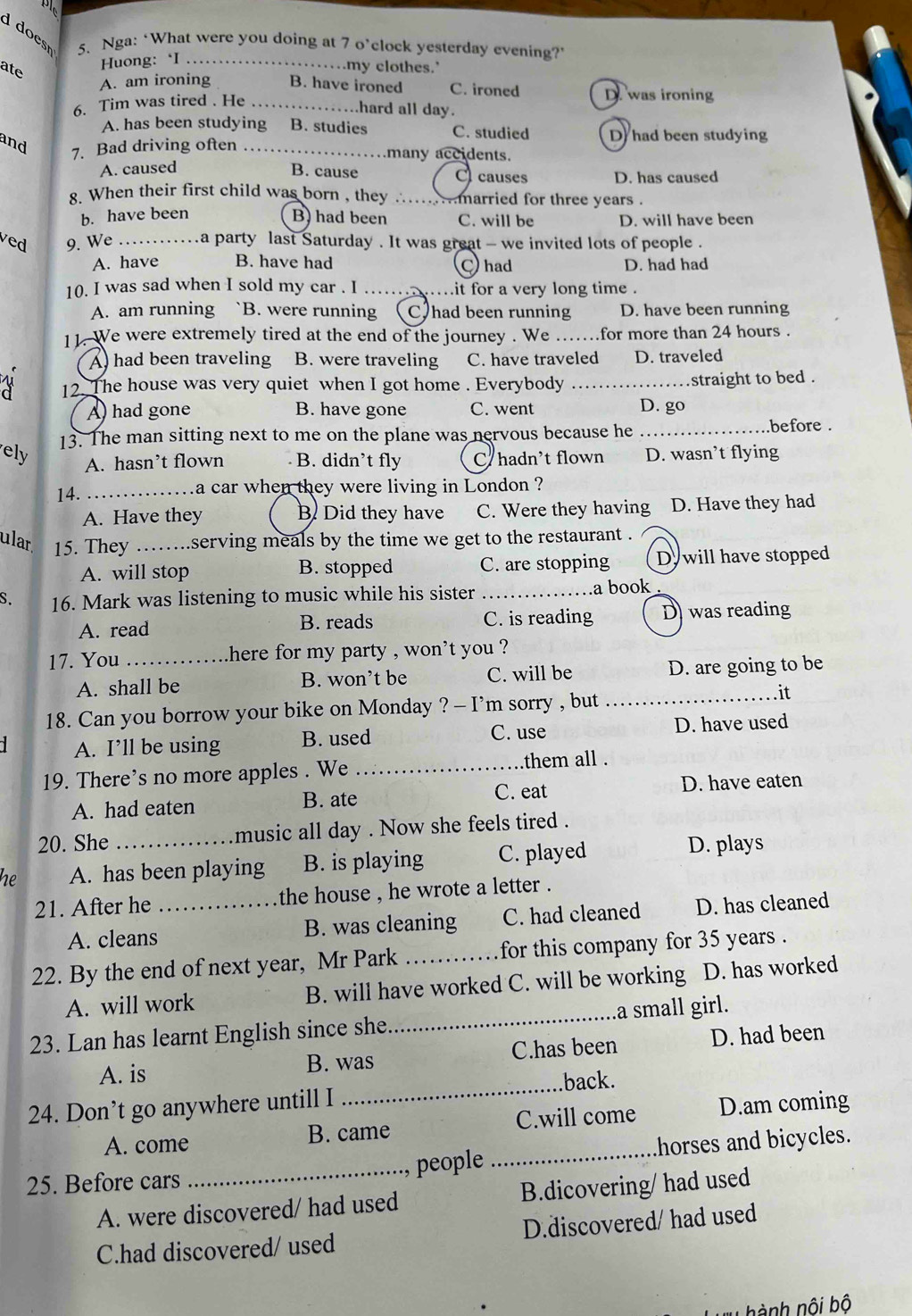 doest 5. Nga: ‘What were you doing at 7 o’clock yesterday evening?’
Huong: ‘I . .
.my clothes.’
ate
A. am ironing B. have ironed C. ironed D. was ironing
6. Tim was tired . He_
hard all day.
A. has been studying B. studies C. studied D had been studying
and
7. Bad driving often_
many accidents.
A. caused B. cause C causes D. has caused
8. When their first child was born , they ........married for three years .
b. have been B) had been C. will be D. will have been
ved 9. We . a party last Saturday . It was great - we invited lots of people .
A. have B. have had D. had had
had
10. I was sad when I sold my car . I ……… .it for a very long time .
A. am running B. were running Chad been running D. have been running
11. We were extremely tired at the end of the journey . We …….for more than 24 hours .
A) had been traveling B. were traveling C. have traveled D. traveled
12. The house was very quiet when I got home . Everybody_
straight to bed .
A) had gone B. have gone C. went D. go
el 13. The man sitting next to me on the plane was nervous because he _.before .
A. hasn’t flown B. didn’t fly C hadn’t flown D. wasn’t flying
14. _a car when they were living in London ?
A. Have they B. Did they have C. Were they having D. Have they had
ular 15. They _serving meals by the time we get to the restaurant .
A. will stop B. stopped C. are stopping D. will have stopped
S. 16. Mark was listening to music while his sister _a book
A. read B. reads C. is reading D was reading
17. You _here for my party , won't you ?
A. shall be B. won’t be C. will be D. are going to be
18. Can you borrow your bike on Monday ? - I’m sorry , but
_.it
A. I’ll be using B. used C. use D. have used
19. There’s no more apples . We _them all .
A. had eaten B. ate
C. eat D. have eaten
20. She music all day . Now she feels tired .
he A. has been playing B. is playing C. played D. plays
21. After he _the house , he wrote a letter .
A. cleans B. was cleaning C. had cleaned D. has cleaned
22. By the end of next year, Mr Park _for this company for 35 years .
A. will work B. will have worked C. will be working D. has worked
23. Lan has learnt English since she_ a small girl.
A. is B. was C.has been D. had been
24. Don’t go anywhere untill I _.back.
A. come B. came C.will come D.am coming
25. Before cars _people _.horses and bicycles.
A. were discovered/ had used B.dicovering/ had used
C.had discovered/ used D.discovered/ had used
T  hành nội bộ