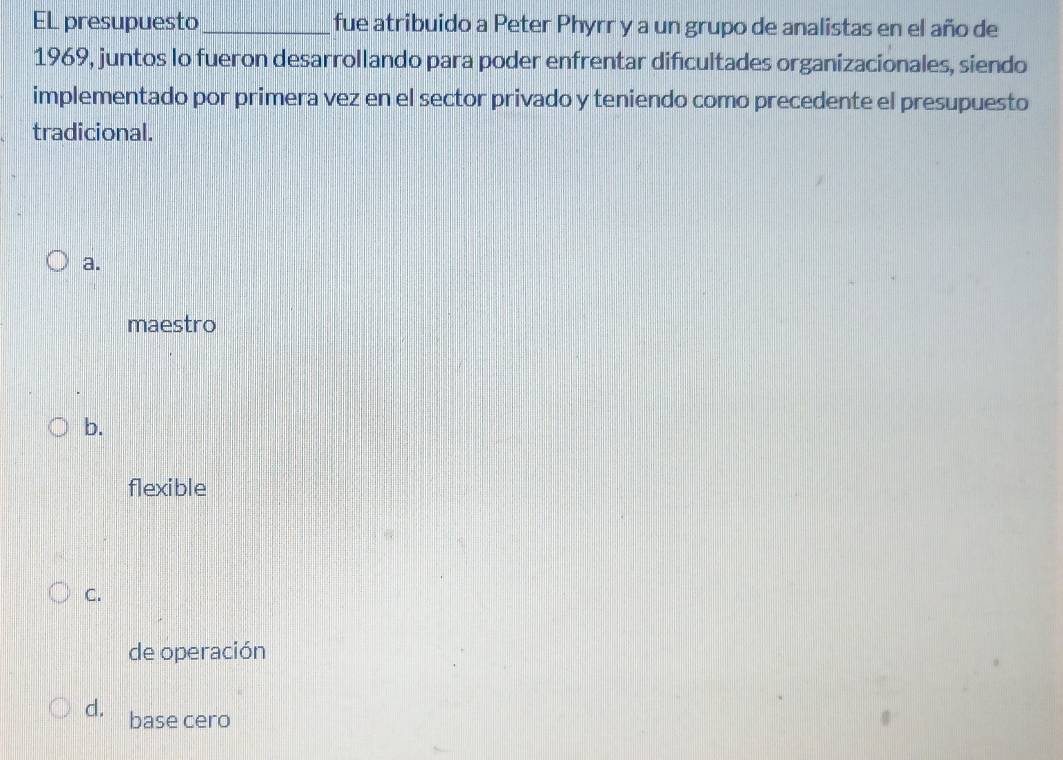 EL presupuesto _fue atribuido a Peter Phyrr y a un grupo de analistas en el año de
1969, juntos lo fueron desarrollando para poder enfrentar dificultades organizacionales, siendo
implementado por primera vez en el sector privado y teniendo como precedente el presupuesto
tradicional.
a.
maestro
b.
flexible
C.
de operación
d. base cero