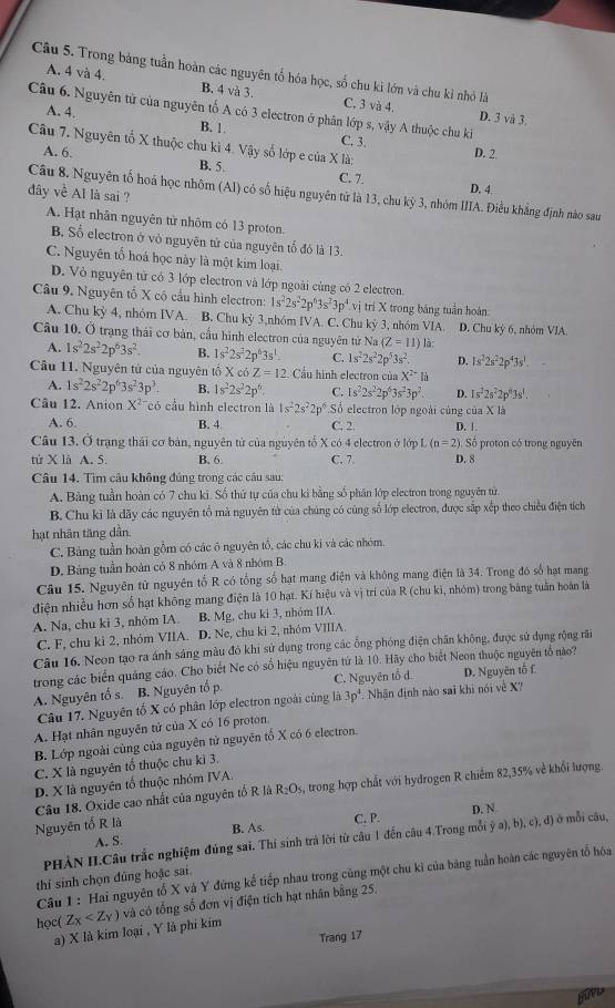 Trong bảng tuần hoàn các nguyên tổ hóa học, số chu kì lớn và chu kỉ nhỏ là
A. 4 và 4. B. 4 và 3. C. 3 và 4.
Câu 6. Nguyên tử của nguyên tố A có 3 electron ở phân lớp s, vậy A thuộc chu ki A. 4. D. 3 và 3.
B. 1 C. 3. D. 2
Câu 7. Nguyên tổ X thuộc chu kì 4. Vậy số lớp e của X là;
A. 6. B. 5. C. 7.
đây về Al là sai ?
D. 4.
Câu 8. Nguyên tố hoá học nhôm (AI) có số hiệu nguyên tử là 13, chu kỳ 3, nhóm IIIA. Điều khẳng định nào sau
A. Hạt nhân nguyên từ nhôm có 13 proton.
B. Số electron ở vỏ nguyên tử của nguyên tổ đó là 13.
C. Nguyên tổ hoá học này là một kim loại
D. Vô nguyên tử có 3 lớp electron và lớp ngoài cùng có 2 electron.
Câu 9. Nguyên tổ X có cầu hình electron: 1s^22s^22p^63s^23p^4.vi trì X trong bảng tuần hoàn
A. Chu kỳ 4, nhóm IVA. B. Chu kỳ 3,nhóm IVA. C. Chu kỳ 3, nhóm VIA. D. Chu kỳ 6, nhóm VIA
Câu 10. Ở trạng thái cơ bản, cầu hình electron của nguyên từ Na (Z=11) là:
A. 1s^22s^22p^63s^2. B. 1s^22s^22p^63s^1 C. 1s^22s^22p^53s^2. D. 1s^22s^22p^43s^1
Câu 11. Nguyên tử của nguyên tố X có Z=12. Cầu hình electron của X^(2+)H
A. 1s^22s^22p^63s^23p^3. B. 1s^22s^22p^6 C. 1s^22s^22p^63s^23p^2. D. 1s^22s^22p^43s^1.
Câu 12. Anion X^(2-) có cầu hình electron là 1s^22s^22p^6 Số electron lớp ngoài củng của X là
A. 6. B. 4 C. 2. D. 1
Câu 13. Ở trạng thái cơ bản, nguyên tử của nguyên tổ X có 4 electron ở lớp L (n=2) ). Số proton có trong nguyên
tử X là A. 5. B. 6 C. 7 D. 8
Câu 14. Tìm câu không đúng trong các câu sau:
A. Bảng tuần hoàn có 7 chu kỉ. Số thứ tự của chu ki bằng số phân lớp electron trong nguyên tử.
B. Chu kì là dãy các nguyên tổ mà nguyên tử của chúng có cùng số lớp electron, được sắp xếp theo chiều điện tích
hạt nhãn tăng dần.
C. Bảng tuần hoàn gồm có các ô nguyên tổ, các chu kỉ và các nhóm.
D. Bảng tuần hoàn có 8 nhóm A và 8 nhóm B
Câu 15. Nguyên tử nguyên tố R có tổng số hạt mang điện và không mang điện là 34. Trong đó số hạt mang
điện nhiều hơn số hạt không mang điện là 10 hạt. Kí hiệu và vị trí của R (chu kì, nhóm) trong bảng tuần hoàn là
A. Na, chu ki 3, nhóm IA. B. Mg, chu ki 3, nhóm IIA.
C. F, chu ki 2, nhóm VIIA. D. Ne, chu ki 2, nhóm VIIIA.
Câu 16. Neon tạo ra ánh sáng màu đỏ khi sử dụng trong các ổng phóng điện chân không, được sử dụng rộng rãi
trong các biển quảng cáo. Cho biết Ne có số hiệu nguyên tứ là 10. Hãy cho biết Neon thuộc nguyên tổ nào?
A. Nguyên tố s. B. Nguyên tổ p. C. Nguyên tổ d. D. Nguyên tố f.
Câu 17. Nguyên tố X có phân lớp electron ngoài cùng là 3p^4 Nhận định nào sai khi nói về X?
A. Hạt nhân nguyên tử của X có 16 proton.
B. Lớp ngoài cùng của nguyên tử nguyên tố X có 6 electron.
C. X là nguyên tổ thuộc chu kì 3.
D. X là nguyên tố thuộc nhóm IVA.
Câu 18. Oxide cao nhất của nguyên tổ R là R_2O_5, trong hợp chất với hydrogen R chiếm 82,35% về khổi lượng.
A. S. C. P. D. N.
Nguyên tổ R là B. As
PHẢN II.Câu trắc nghiệm đúng sai. Thí sinh trả lời từ câu 1 đến câu 4.Trong mỗi a) b), c), d) ở mỗi câu,
Câu 1 : Hai nguyên tổ X và Y đứng kể tiếp nhau trong cùng một chu kì của bảng tuần hoàn các nguyên tổ hóa
thí sinh chọn đúng hoặc sai.
học( Z_X và có tổng số đơn vị điện tích hạt nhân bằng 25.
a) X là kim loại , Y là phi kim
Trang 17