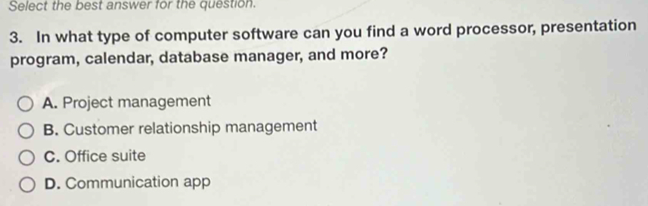 Select the best answer for the question.
3. In what type of computer software can you find a word processor, presentation
program, calendar, database manager, and more?
A. Project management
B. Customer relationship management
C. Office suite
D. Communication app