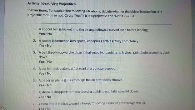 Activity: Identifying Projectiles
Instructions: For each of the following situations, decide whether the object in question is in
projectile motion or not. Circle ''Yes" if it is a projectile and "No" if it is not.
_
1. A soccer ball is kicked into the air and follows a curved path before landing.
Yes / No
2. A rocket is launched into space, escaping Earth's gravity completely.
Yes / No
3. A ball thrown upward with an initial velocity, reaching its highest point before coming back
down.
Yes / No
4. A car is moving along a flat road at a constant speed.
Yes / No
5. A paper airplane glides through the air after being thrown.
Yes / No
6. A stone is dropped from the top of a building and falls straight down.
Yes / No
7. A basketball is shot toward a hoop, following a curved arc through the air.
Yes / No