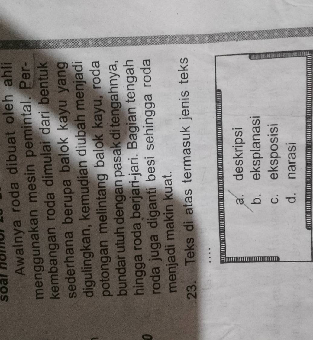 soar nomor
Awalnya roda dibuat oleh ahli
menggunakan mesin pemintal. Per-
kembangan roda dimulai dari bentuk
sederhana berupa balok kayu yang
digulingkan, kemudian diubah menjadi
potongan melintang balok kayu, roda
bundar utuh dengan pasak di tengahnya,
hingga roda berjari-jari. Bagian tengah
0
roda juga diganti besi sehingga roda
menjadi makin kuat.
23. Teks di atas termasuk jenis teks
a. deskripsi
b. eksplanasi
c. eksposisi
d. narasi
