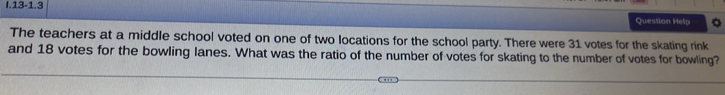13-1.3 
Question Help 
The teachers at a middle school voted on one of two locations for the school party. There were 31 votes for the skating rink 
and 18 votes for the bowling lanes. What was the ratio of the number of votes for skating to the number of votes for bowling?