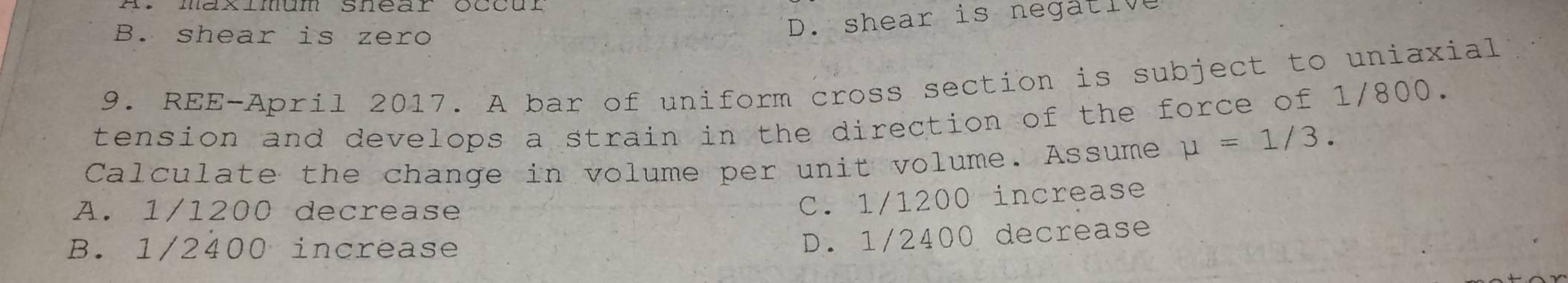 B. shear is zero
D. shear is negative
9. REE-April 2017. A bar of uniform cross section is subject to uniaxial
tension and develops a strain in the direction of the force of 1/800.
Calculate the change in volume per unit volume. Assume mu =1/3.
A. 1/1200 decrease
C. 1/1200 increase
B. 1/2400 increase
D. 1/2400 decrease