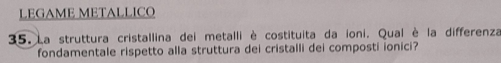 LEGAME METALLICO 
35. La struttura cristallina dei metalli è costituita da ioni. Qual è la differenza 
fondamentale rispetto alla struttura dei cristalli dei composti ionici?