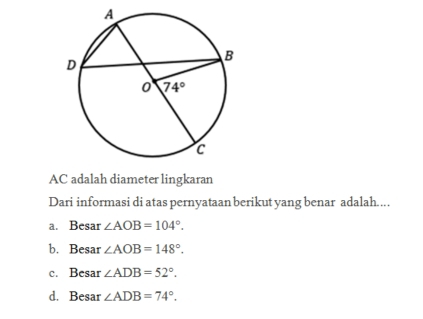 AC adalah diameter lingkaran
Dari informasi di atas pernyataan berikut yang benar adalah....
a. Besar ∠ AOB=104°.
b. Besar ∠ AOB=148°.
c. Besar ∠ ADB=52°.
d. Besar ∠ ADB=74°.