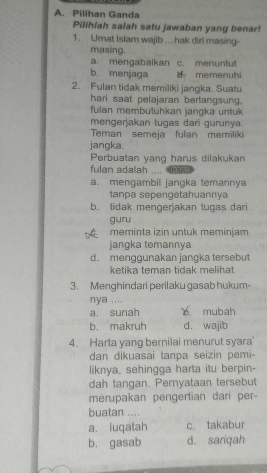 Pilihan Ganda
Pilihlah salah satu jawaban yang benar!
1. Umat Islam wajib ... hak diri masing-
masing.
a. mengabaikan c. menuntut
b. menjaga d memenuhi
2. Fulan tidak memiliki jangka. Suatu
hari saat pelajaran berlangsung,
fulan membutuhkan jangka untuk
mengerjakan tugas dari gurunya.
Teman semeja fulan memiliki
jangka.
Perbuatan yang harus dilakukan
fulan adalah .... HOTS
a. mengambil jangka temannya
tanpa sepengetahuannya
b. tidak mengerjakan tugas dari
guru
C. meminta izin untuk meminjam
jangka temannya
d. menggunakan jangka tersebut
ketika teman tidak melihat
3. Menghindari perilaku gasab hukum-
nya ....
a. sunah c. mubah
b. makruh d. wajib
4. Harta yang bernilai menurut syara'
dan dikuasai tanpa seizin pemi-
liknya, sehingga harta itu berpin-
dah tangan. Pernyataan tersebut
merupakan pengertian dari per-
buatan ....
a. luqatah c. takabur
b. gasab d. sariqah