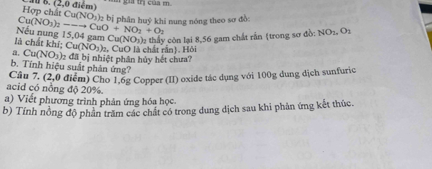 (2,0 điểm) T gia trị của m. 
Hợp chất Cu(NO_3)
Cu(NO_3)_2--to CuO+NO_2+O_2 2 bị phân huỷ khi nung nóng theo sơ đồ: 
Nếu nung 15,04 gam Cu(NO_3) 2 thấy còn lại 8,56 gam chất rấn trong sơ đồ: NO_2, O_2
là chất khí; Cu(NO_3)_2 , CuO là chất rắn. Hỏi 
a. Cu(NO_3)_2 2 đã bị nhiệt phân hủy hết chưa? 
b. Tính hiệu suất phản ứng? 
Câu 7. (2,0 điểm) Cho 1,6g Copper (II) oxide tác dụng với 100g dung dịch sunfuric 
acid có nồng độ 20%. 
a) Viết phương trình phản ứng hóa học. 
b) Tính nồng độ phần trăm các chất có trong dung dịch sau khi phản ứng kết thúc.