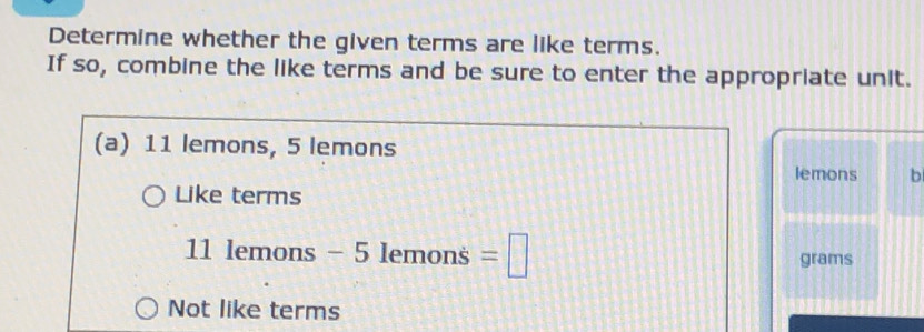 Determine whether the given terms are like terms.
If so, combine the like terms and be sure to enter the appropriate unit.
(a) 11 lemons, 5 lemons
lemons b
Like terms
11 lemons - 5 lemons =□ grams
Not like terms