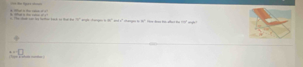 Lise the ligure shown
b. What is the vatue of y? *. What is the value of x?
c. The chee can liy farther back so that the 70° angle changes to 66° and x° changes to 36° How doas this affect the 115° angle?
x=□
(Typs a whole number )