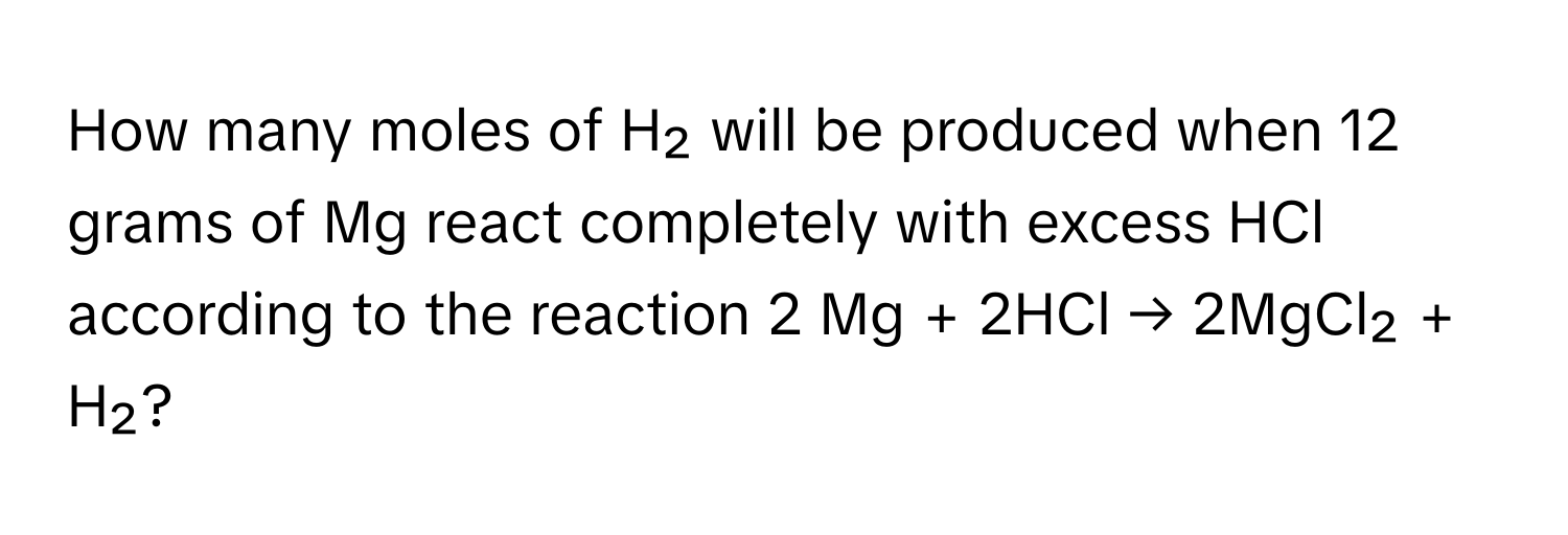 How many moles of H₂ will be produced when 12 grams of Mg react completely with excess HCl according to the reaction 2 Mg + 2HCl → 2MgCl₂ + H₂?