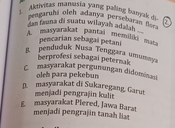 Aktivitas manusia yang paling banyak di-
pengaruhi oleh adanya persebaran flora a
dan fauna di suatu wilayah adalah ....
A. masyarakat pantai memiliki mata
pencarian sebagai petani
B. penduduk Nusa Tenggara umumnya
berprofesi sebagai peternak
C. masyarakat pergunungan didominasi
oleh para pekebun
D. masyarakat di Sukaregang, Garut
menjadi pengrajin kulit
E. masyarakat Plered, Jawa Barat
menjadi pengrajin tanah liat