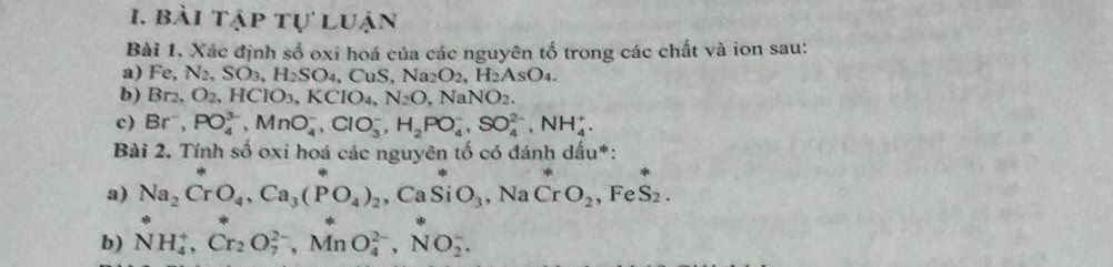 bài tập tự luận 
Bài 1. Xác định sổ oxi hoá của các nguyên tố trong các chất và ion sau: 
a) Fe, N_2, SO_3, H_2SO_4, CuS, Na_2O_2, H_2AsO_4. 
b) Br_2, O_2, HCIO_3, KCIO_4, N_2O, NaNO_2. 
c) Br^-, PO_4^((3-), MnO_4^-, ClO_3^-, H_2)PO_4^(-, SO_4^(2-), NH_4^+. 
Bài 2. Tính số oxi hoá các nguyên tố có đánh dấu*: 
a) Na_2)CrO_4, Ca_3(PO_4)_2 , Ca SiO_3 , Na CrO_2 , Fe S_2. 
b) NH_4^(+, Cr_2)O_7^(2-), MnO_4^(2-), NO_2^-,